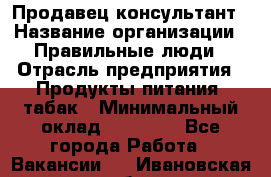 Продавец-консультант › Название организации ­ Правильные люди › Отрасль предприятия ­ Продукты питания, табак › Минимальный оклад ­ 30 000 - Все города Работа » Вакансии   . Ивановская обл.